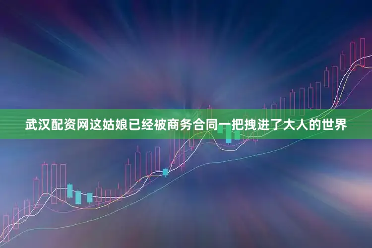 武汉配资网这姑娘已经被商务合同一把拽进了大人的世界