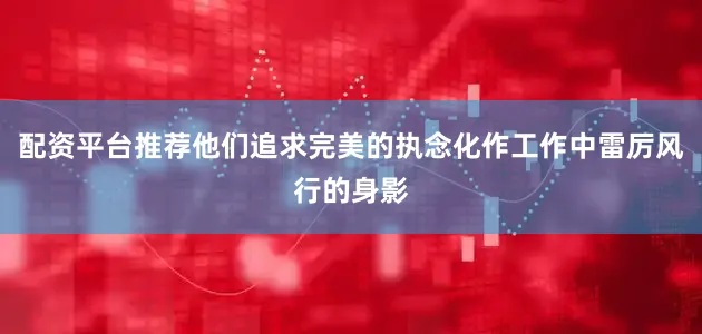 配资平台推荐他们追求完美的执念化作工作中雷厉风行的身影