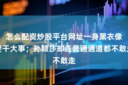 怎么配资炒股平台网址一身黑衣像要干大事；孙颖莎却连普通通道都不敢走