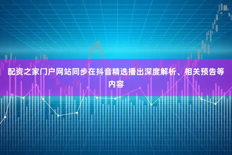 配资之家门户网站同步在抖音精选播出深度解析、相关预告等内容