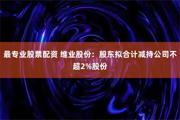 最专业股票配资 维业股份：股东拟合计减持公司不超2%股份