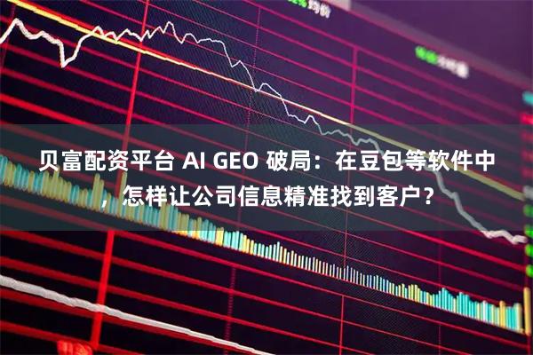 贝富配资平台 AI GEO 破局：在豆包等软件中，怎样让公司信息精准找到客户？
