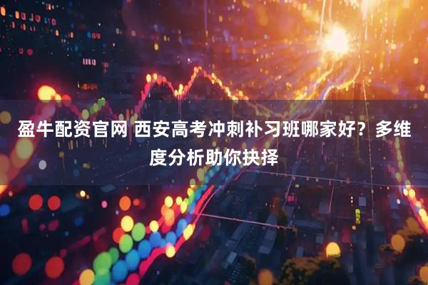 盈牛配资官网 西安高考冲刺补习班哪家好？多维度分析助你抉择
