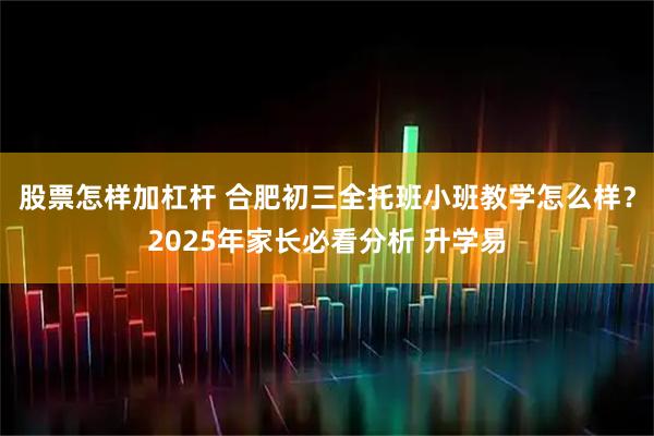 股票怎样加杠杆 合肥初三全托班小班教学怎么样？2025年家长必看分析 升学易