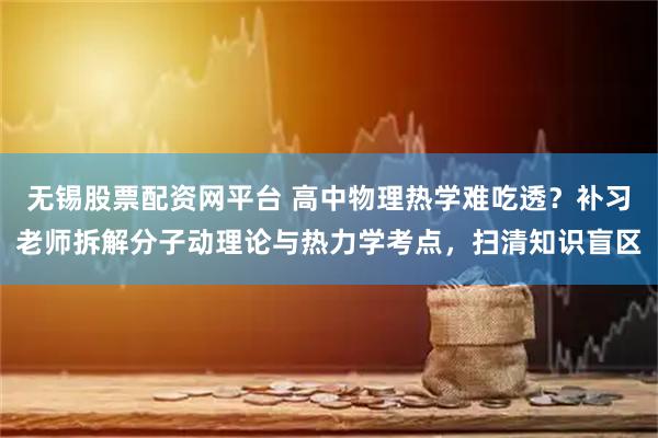 无锡股票配资网平台 高中物理热学难吃透？补习老师拆解分子动理论与热力学考点，扫清知识盲区