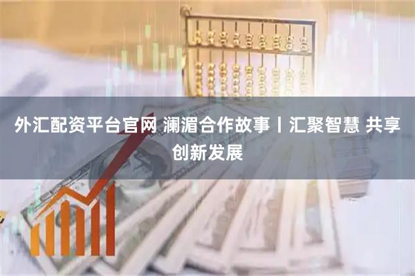 外汇配资平台官网 澜湄合作故事丨汇聚智慧 共享创新发展