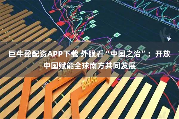巨牛盈配资APP下载 外眼看“中国之治”：开放中国赋能全球南方共同发展