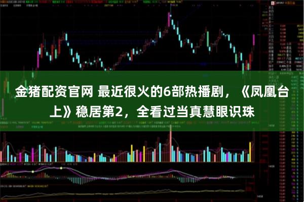 金猪配资官网 最近很火的6部热播剧，《凤凰台上》稳居第2，全看过当真慧眼识珠