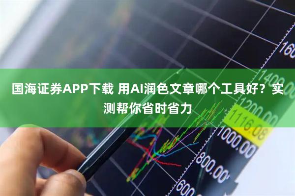 国海证券APP下载 用AI润色文章哪个工具好？实测帮你省时省力