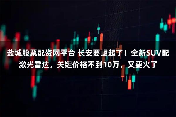 盐城股票配资网平台 长安要崛起了!全新SUV配激光雷达,关键价格不到10万,又要火了