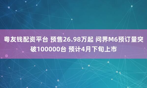 粤友钱配资平台 预售26.98万起 问界M6预订量突破100000台 预计4月下旬上市