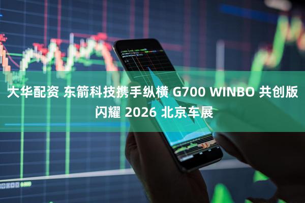大华配资 东箭科技携手纵横 G700 WINBO 共创版 闪耀 2026 北京车展