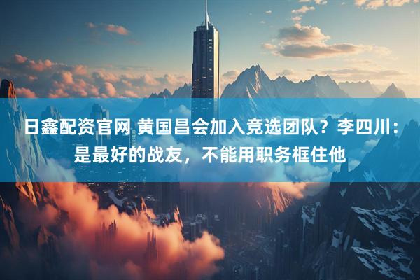 日鑫配资官网 黄国昌会加入竞选团队？李四川：是最好的战友，不能用职务框住他