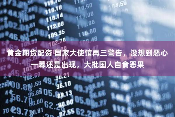 黄金期货配资 国家大使馆再三警告，没想到恶心一幕还是出现，大批国人自食恶果