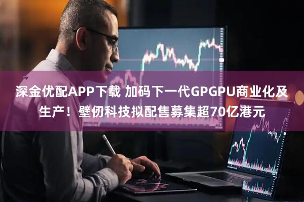 深金优配APP下载 加码下一代GPGPU商业化及生产！壁仞科技拟配售募集超70亿港元