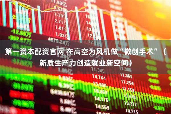 第一资本配资官网 在高空为风机做“微创手术”(新质生产力创造就业新空间)