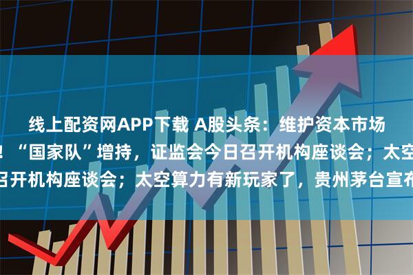 线上配资网APP下载 A股头条:维护资本市场平稳运行,组合拳来了!“国家队”增持,证监会今日召开机构座谈会;太空算力有新玩家了,贵州茅台宣布涨价