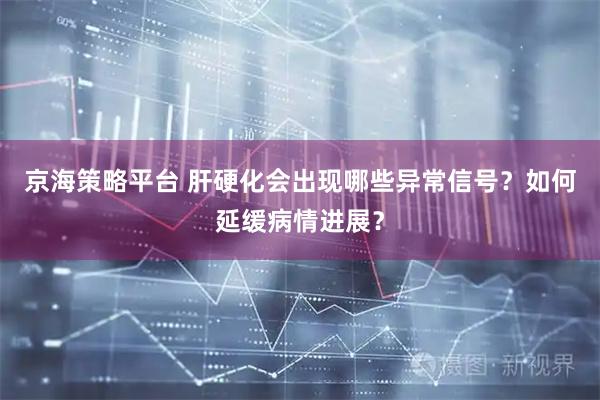 京海策略平台 肝硬化会出现哪些异常信号?如何延缓病情进展?