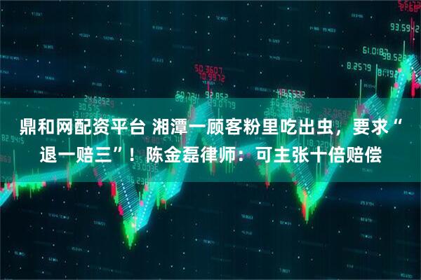 鼎和网配资平台 湘潭一顾客粉里吃出虫，要求“退一赔三”！陈金磊律师：可主张十倍赔偿