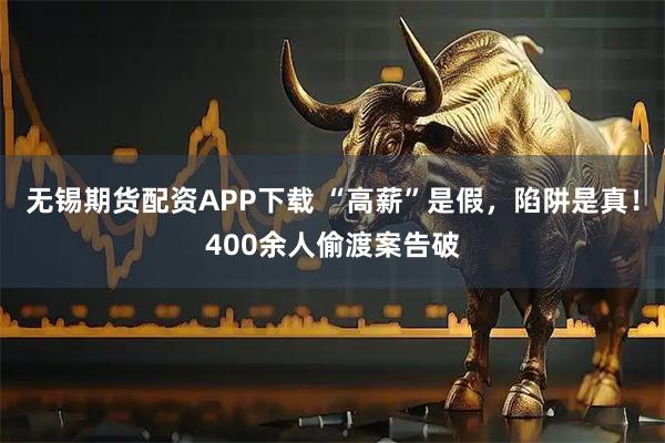 无锡期货配资APP下载 “高薪”是假，陷阱是真！400余人偷渡案告破