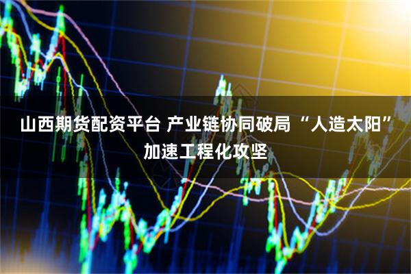 山西期货配资平台 产业链协同破局 “人造太阳”加速工程化攻坚