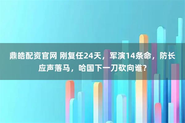 鼎皓配资官网 刚复任24天，军演14条命，防长应声落马，哈国下一刀砍向谁？