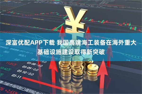 深富优配APP下载 我国高端海工装备在海外重大基础设施建设取得新突破